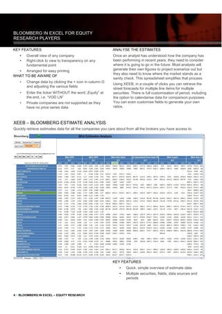 4 // BLOOMBERG IN EXCEL – EQUITY RESEARCH
KEY FEATURES
• Overall view of any company
• Right-click to view to transparency on any
fundamental point
• Arranged for easy printing
WHAT TO BE AWARE OF
• Change data by clicking the + icon in column G
and adjusting the various fields
• Enter the ticker WITHOUT the word „Equity‟ at
the end, i.e. “VOD LN”
• Private companies are not supported as they
have no price series data
ANALYSE THE ESTIMATES
Once an analyst has understood how the company has
been performing in recent years, they need to consider
where it is going to go in the future. Most analysts will
generate their own figures to project scenarios out but
they also need to know where the market stands as a
sanity check. This spreadsheet simplifies that process.
Using XEEB, in a couple of clicks you can retrieve the
street forecasts for multiple line items for multiple
securities. There is full customisation of period, including
the option to calendarise data for comparison purposes.
You can even customise fields to generate your own
ratios.
KEY FEATURES
• Quick, simple overview of estimate data
• Multiple securities, fields, data sources and
periods
XEEB – BLOOMBERG ESTIMATE ANALYSIS
Quickly retrieve estimates data for all the companies you care about from all the brokers you have access to.
 