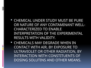  CHEMICAL UNDER STUDY MUST BE PURE
OR NATURE OF ANY CONTAMINANT WELL-
CHARACTERIZED TO ENABLE
INTERPRETATION OF THE EXPERIMENTAL
RESULTS WITH VALIDITY.
 CHEMICALS MAY DEGRADE WHEN IN
CONTACT WITH AIR, BY EXPOSURE TO
ULTRAVIOLET OR OTHER RADIATION, BY
INTERACTION WITH CONSTITUENTS OF
DOSING SOLUTINS AND OTHER MEANS.
 