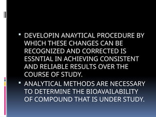  DEVELOPIN ANAYTICAL PROCEDURE BY
WHICH THESE CHANGES CAN BE
RECOGNIZED AND CORRECTED IS
ESSNTIAL IN ACHIEVING CONSISTENT
AND RELIABLE RESULTS OVER THE
COURSE OF STUDY.
 ANALYTICAL METHODS ARE NECESSARY
TO DETERMINE THE BIOAVAILABILITY
OF COMPOUND THAT IS UNDER STUDY.
 