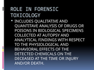 ROLE IN FORENSIC
TOXICOLOGY
 INCLUDES QUALITATIVE AND
QUANTITAVE ANALYSIS OF DRUGS OR
POISONS IN BIOLOGICAL SPECIMENS
COLLECTED AT AUTOPSY AND
ANALYTICAL FINDINGS WITH RESPECT
TO THE PHYSIOLOGICAL AND
BEHAVIORAL EFFECTS OF THE
DETECTED CHEMICALS ON THE
DECEASED AT THE TIME OR INJURY
AND/OR DEATH.
 