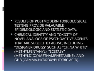  RESULTS OF POSTMODERN TOXICOLOGICAL
TESTING PROVIDE VALAUABLE
EPIDEMIOLOGIC AND STATISTIC DATA.
 CHEMICAL IDENTITY AND TOXICITY OF
NOVEL ANALOGS OF PSYCHOACTIVE AGENTS
THAT ARE SUBJECT TO ABUSE, INCLUDING
“DESIGNER DRUGS” SUCH AS “CHINA WHITE”
(METHYLFENTANYL), “ECSTASY”
(METHYLDIOXYMETHAMPHETAMINE), AND
GHB (GAMMA-HYDROXYBUTYRIC ACID).
 