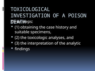 TOXICOLOGICAL
INVESTIGATION OF A POISON
DEATH
three steps:
 (1) obtaining the case history and
suitable specimens,
 (2) the toxicologic analyses, and
 (3) the interpretation of the analytic
 findings
 