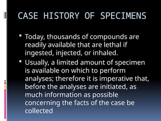 CASE HISTORY OF SPECIMENS
 Today, thousands of compounds are
readily available that are lethal if
ingested, injected, or inhaled.
 Usually, a limited amount of specimen
is available on which to perform
analyses; therefore it is imperative that,
before the analyses are initiated, as
much information as possible
concerning the facts of the case be
collected
 