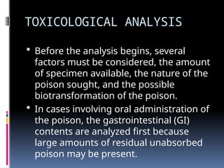 TOXICOLOGICAL ANALYSIS
 Before the analysis begins, several
factors must be considered, the amount
of specimen available, the nature of the
poison sought, and the possible
biotransformation of the poison.
 In cases involving oral administration of
the poison, the gastrointestinal (GI)
contents are analyzed first because
large amounts of residual unabsorbed
poison may be present.
 