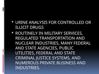  URINE ANALYSIS FOR CONTROLLED OR
ILLICIT DRUGS
 ROUTINELY IN MILITARY SERVICES,
REGULATED TRANSPORTATION AND
NUCLEAR INDUSTRIES, MANY FEDERAL
AND STATE AGENCIES, PUBLIC
UTILITIES, FEDERAL AND STATE
CRIMINAL JUSTICE SYSTEMS, AND
NUMEROUS PRIVATE BUSINESS AND
INDUSTRIES.
 