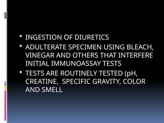  INGESTION OF DIURETICS
 ADULTERATE SPECIMEN USING BLEACH,
VINEGAR AND OTHERS THAT INTERFERE
INITIAL IMMUNOASSAY TESTS
 TESTS ARE ROUTINELY TESTED (pH,
CREATINE, SPECIFIC GRAVITY, COLOR
AND SMELL
 