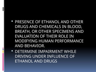  PRESENCE OF ETHANOL AND OTHER
DRUGS AND CHEMICALS IN BLOOD,
BREATH, OR OTHER SPECIMENS AND
EVALUATION OF THEIR ROLE IN
MODIFYING HUMAN PERFORMANCE
AND BEHAVIOR.
 DETERMINE IMPAIRMENT WHILE
DRIVING UNDER INFLUENCE OF
ETHANOL AND DRUGS
 
