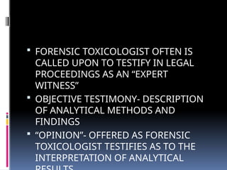  FORENSIC TOXICOLOGIST OFTEN IS
CALLED UPON TO TESTIFY IN LEGAL
PROCEEDINGS AS AN “EXPERT
WITNESS”
 OBJECTIVE TESTIMONY- DESCRIPTION
OF ANALYTICAL METHODS AND
FINDINGS
 “OPINION”- OFFERED AS FORENSIC
TOXICOLOGIST TESTIFIES AS TO THE
INTERPRETATION OF ANALYTICAL
 