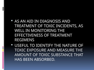  AS AN AID IN DIAGNOSIS AND
TREATMENT OF TOXIC INCIDENTS, AS
WELL IN MONITORING THE
EFFECTIVENESS OF TREATMENT
REGIMENS
 USEFUL TO IDENTIFY THE NATURE OF
TOXIC EXPOSURE AND MEASURE THE
AMOUNT OF TOXIC SUBSTANCE THAT
HAS BEEN ABSORBED.
 