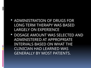  ADMINISTRATION OF DRUGS FOR
LONG TERM THERAPY WAS BASED
LARGELY ON EXPERIENCE
 DOSAGE AMOUNT WAS SELECTED AND
ADMINISTERED AT APPROPRIATE
INTERVALS BASED ON WHAT THE
CLINICIAN HAD LEARNED WAS
GENERALLY BY MOST PATIENTS.
 