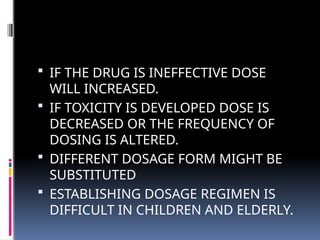  IF THE DRUG IS INEFFECTIVE DOSE
WILL INCREASED.
 IF TOXICITY IS DEVELOPED DOSE IS
DECREASED OR THE FREQUENCY OF
DOSING IS ALTERED.
 DIFFERENT DOSAGE FORM MIGHT BE
SUBSTITUTED
 ESTABLISHING DOSAGE REGIMEN IS
DIFFICULT IN CHILDREN AND ELDERLY.
 