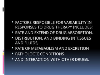  FACTORS RESPOSIBLE FOR VARIABILITY IN
RESPONSES TO DRUG THERAPY INCLUDES:
 RATE AND EXTEND OF DRUG ABSORPTION.
 DISTRIBUTION, AND BINDING IN TISSUES
AND FLUIDS,
 RATE OF METABAOLISM AND EXCRETION
 PATHOLOGIC CONDITIONS
 AND INTERACTION WITH OTHER DRUGS.
 