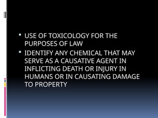  USE OF TOXICOLOGY FOR THE
PURPOSES OF LAW
 IDENTIFY ANY CHEMICAL THAT MAY
SERVE AS A CAUSATIVE AGENT IN
INFLICTING DEATH OR INJURY IN
HUMANS OR IN CAUSATING DAMAGE
TO PROPERTY
 