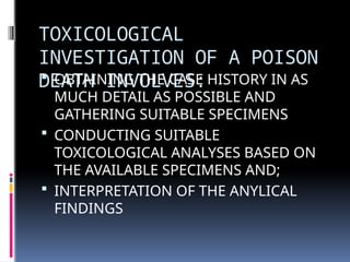 TOXICOLOGICAL
INVESTIGATION OF A POISON
DEATH INVOLVES:
 OBTAINING THE CASE HISTORY IN AS
MUCH DETAIL AS POSSIBLE AND
GATHERING SUITABLE SPECIMENS
 CONDUCTING SUITABLE
TOXICOLOGICAL ANALYSES BASED ON
THE AVAILABLE SPECIMENS AND;
 INTERPRETATION OF THE ANYLICAL
FINDINGS
 