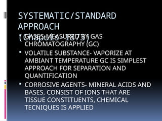 SYSTEMATIC/STANDARD
APPROACH
(Chapuis-1873)
 GASES-MEASURED BY GAS
CHROMATOGRAPHY (GC)
 VOLATILE SUBSTANCE- VAPORIZE AT
AMBIANT TEMPERATURE GC IS SIMPLEST
APPROACH FOR SEPARATION AND
QUANTIFICATION
 CORROSIVE AGENTS- MINERAL ACIDS AND
BASES, CONSIST OF IONS THAT ARE
TISSUE CONSTITUENTS, CHEMICAL
TECNIQUES IS APPLIED
 
