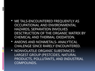  ME TALS-ENCOUNTERED FREQUENTLY AS
OCCUPATIONAL AND ENVIRONMENTAL
HAZARDS, SEPARATION INVOLVES
DESCTRUCTION OF THE ORGANIC MATRIX BY
CHEMICAL AND THERMAL OXIDATION.
 ANIONS AND NONMETALS- ANALYTICAL
CHALENGE SINCE RARELY ENCOUNTERED.
 NONVOLATILE ORGANIC SUBSTANCES-
LARGEST GROUP (PESTCIDES, NATURAL
PRODUCTS, POLLUTANTS, AND INDUSTRIAL
COMPOUNDS.
 