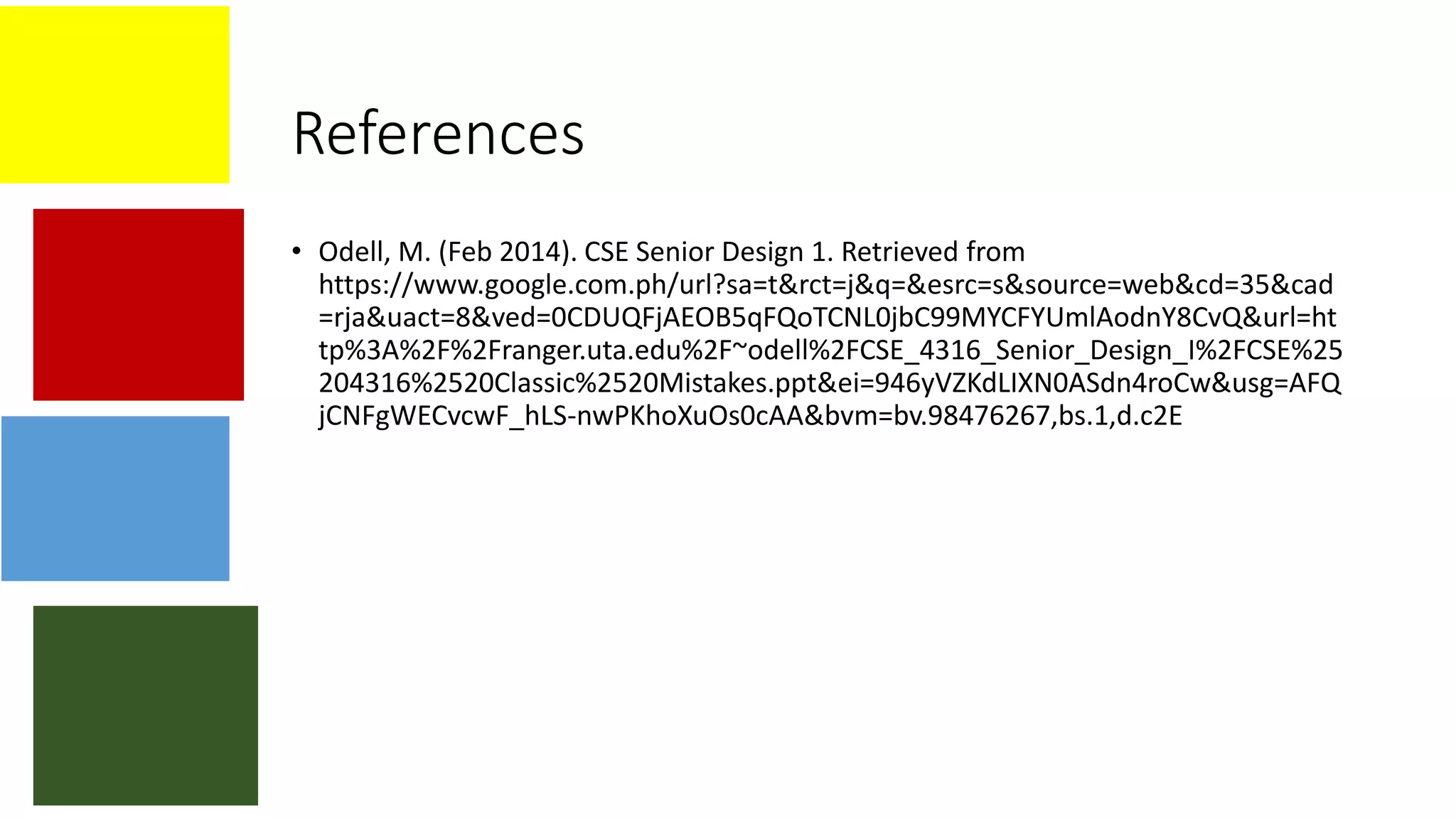 References
• Odell, M. (Feb 2014). CSE Senior Design 1. Retrieved from
https://www.google.com.ph/url?sa=t&rct=j&q=&esrc=s&source=web&cd=35&cad
=rja&uact=8&ved=0CDUQFjAEOB5qFQoTCNL0jbC99MYCFYUmlAodnY8CvQ&url=ht
tp%3A%2F%2Franger.uta.edu%2F~odell%2FCSE_4316_Senior_Design_I%2FCSE%25
204316%2520Classic%2520Mistakes.ppt&ei=946yVZKdLIXN0ASdn4roCw&usg=AFQ
jCNFgWECvcwF_hLS-nwPKhoXuOs0cAA&bvm=bv.98476267,bs.1,d.c2E
 