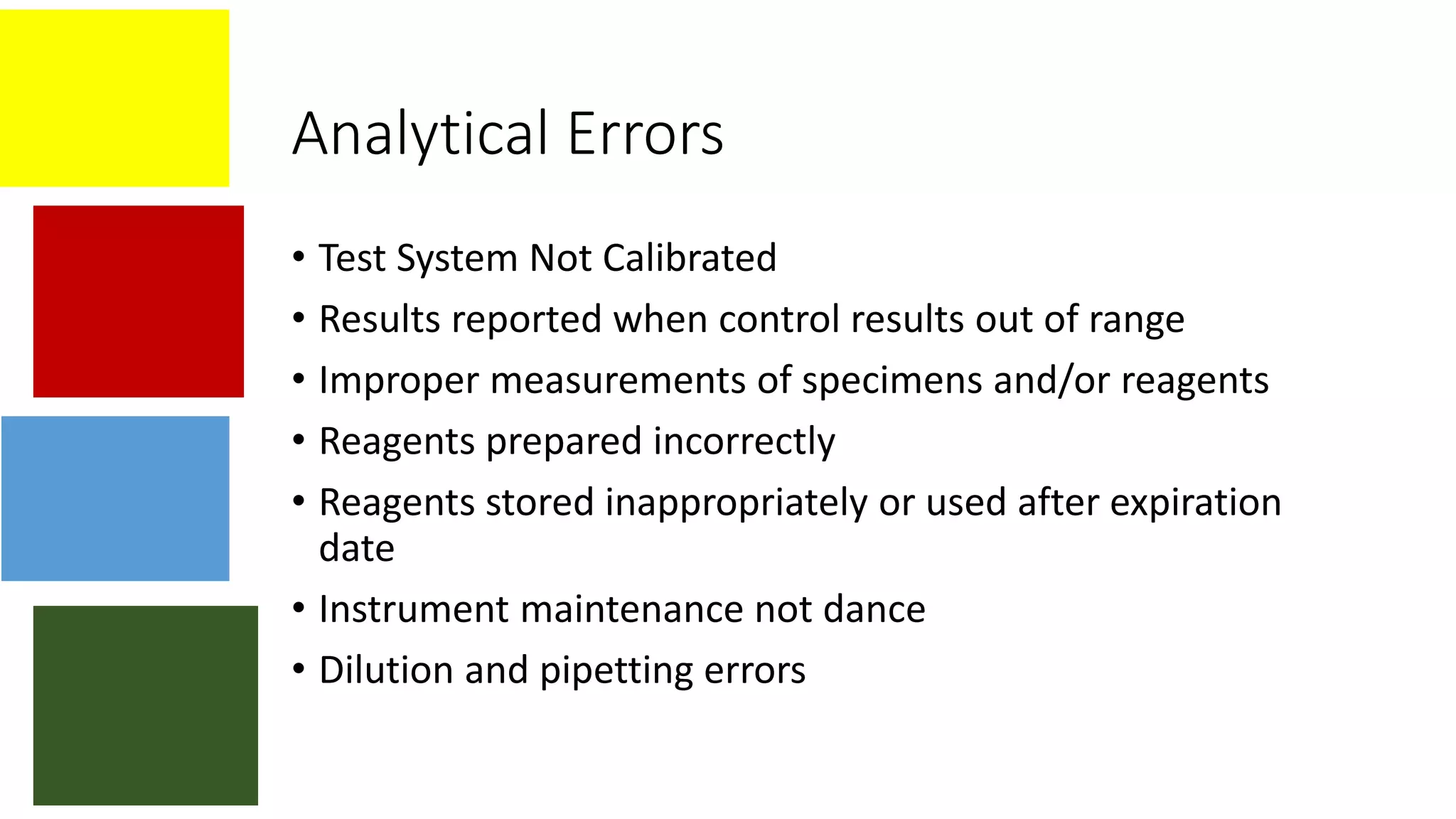 Analytical Errors
• Test System Not Calibrated
• Results reported when control results out of range
• Improper measurements of specimens and/or reagents
• Reagents prepared incorrectly
• Reagents stored inappropriately or used after expiration
date
• Instrument maintenance not dance
• Dilution and pipetting errors
 