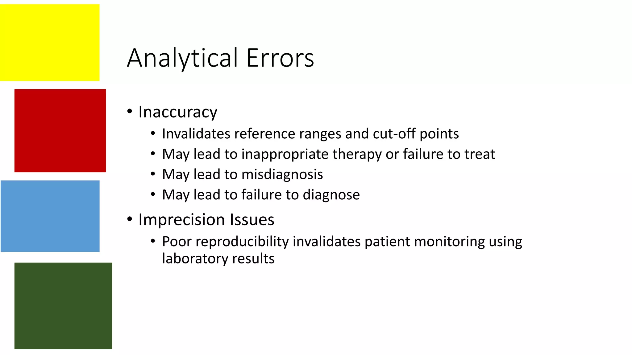 Analytical Errors
• Inaccuracy
• Invalidates reference ranges and cut-off points
• May lead to inappropriate therapy or failure to treat
• May lead to misdiagnosis
• May lead to failure to diagnose
• Imprecision Issues
• Poor reproducibility invalidates patient monitoring using
laboratory results
 