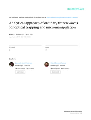 See	discussions,	stats,	and	author	profiles	for	this	publication	at:	https://www.researchgate.net/publication/274099006
Analytical	approach	of	ordinary	frozen	waves
for	optical	trapping	and	micromanipulation
Article		in		Applied	Optics	·	April	2015
Impact	Factor:	1.78	·	DOI:	10.1364/AO.54.002584
CITATIONS
2
READS
23
2	authors:
Leonardo	André	Ambrosio
University	of	São	Paulo
36	PUBLICATIONS			135	CITATIONS			
SEE	PROFILE
Michel	Zamboni-Rached
University	of	Campinas
98	PUBLICATIONS			962	CITATIONS			
SEE	PROFILE
Available	from:	Michel	Zamboni-Rached
Retrieved	on:	18	April	2016
 