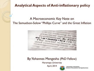 Analytical Aspects of Anti-inflationary policy
A Macroeconomic Key Note on
The Samuelson-Solow “Phillips Curve” and the Great Inflation
By:Yohannes Mengesha (PhD Fellow)
Haramaya University
April, 2014
 