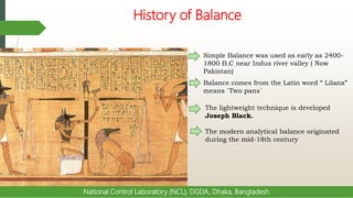 History of Balance
National Control Laboratory (NCL), DGDA, Dhaka, Bangladesh
Simple Balance was used as early as 2400-
1800 B.C near Indus river valley ( Now
Pakistan)
Balance comes from the Latin word “ Lilanx”
means `Two pans`
The lightweight technique is developed
Joseph Black.
The modern analytical balance originated
during the mid-18th century
 