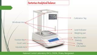 Sartorius Analytical balance
National Control Laboratory (NCL), DGDA, Dhaka, Bangladesh
Weighing pan
Tare/Zero switch
Gram/g
Display
Level Indicator
CAL button
On/off switch
Adjustable feet
Windbreak door
Function Key
Calibration Tag
 