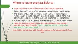 Where to locate analytical Balance
 Install the balance on a solid bench that is (AVT) anti vibration table.
 Doesn't locate AVT corner of the room-room access through a sliding door.
 The balance should not be installed near sources of electromagnetic
radiation such as radio frequency generators, electric motors, hand held
communication devices (including card less telephones and cell phones)
 humidity range 45 - 60% Operate. Humidity range <20 – 80<% Never operate
 Never disconnect the balance from the power supply and leave it always
switched on / STAND BY mode. If “OFF” mode: warm-up for 1 hour after
switching ‘ON’ the power supply.
Note: Stable anti vibration table-has affect on balance for measurement 0.01g or
less.
National Control Laboratory (NCL), DGDA, Dhaka, Bangladesh
 