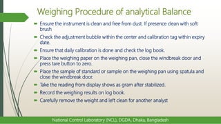 Weighing Procedure of analytical Balance
 Ensure the instrument is clean and free from dust. If presence clean with soft
brush
 Check the adjustment bubble within the center and calibration tag within expiry
date.
 Ensure that daily calibration is done and check the log book.
 Place the weighing paper on the weighing pan, close the windbreak door and
press tare button to zero.
 Place the sample of standard or sample on the weighing pan using spatula and
close the windbreak door.
 Take the reading from display shows as gram after stabilized.
 Record the weighing results on log book.
 Carefully remove the weight and left clean for another analyst
National Control Laboratory (NCL), DGDA, Dhaka, Bangladesh
 