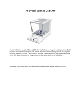 Analytical Balance LINB-A10
Internal Calibration Analytical Balance LINB-A10 is a high speed analytical weighing balance. Built-in
magnetic sensor for faster weighing with stability. Equipped with a weighing capacity of 100 g with
minimum weighing of 0.0004 g and 80 mm of pan size. The panel features five operational buttons
with a slide glass windscreen for easy operation and an automated internal calibration.
Source By : https://www.labtron.com/Lab-Equipment/Balances/Analytical-Balance/LINB-A10
 