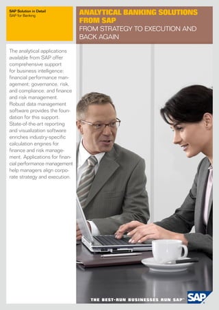 SAP Solution in Detail
SAP for Banking
                                Analytical Banking Solutions
                                from SAP
                                From Strategy to Execution and
                                Back Again

The analytical applications
available from SAP offer
comprehensive support
for business intelligence;
financial performance man-
agement; governance, risk,
and compliance; and finance
and risk management.
Robust data management
software provides the foun-
dation for this support.
State-of-the-art reporting
and visualization software
enriches industry-specific
calculation engines for
finance and risk manage-
ment. Applications for finan-
cial performance management
help managers align corpo-
rate strategy and execution.
 
