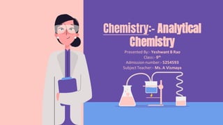 Presented By:- Yeshwant B Rao
Class:- 9th
Admission number:- 5254593
SubjectTeacher:- Ms. A Vismaya
Chemistry:- Analytical
Chemistry
 