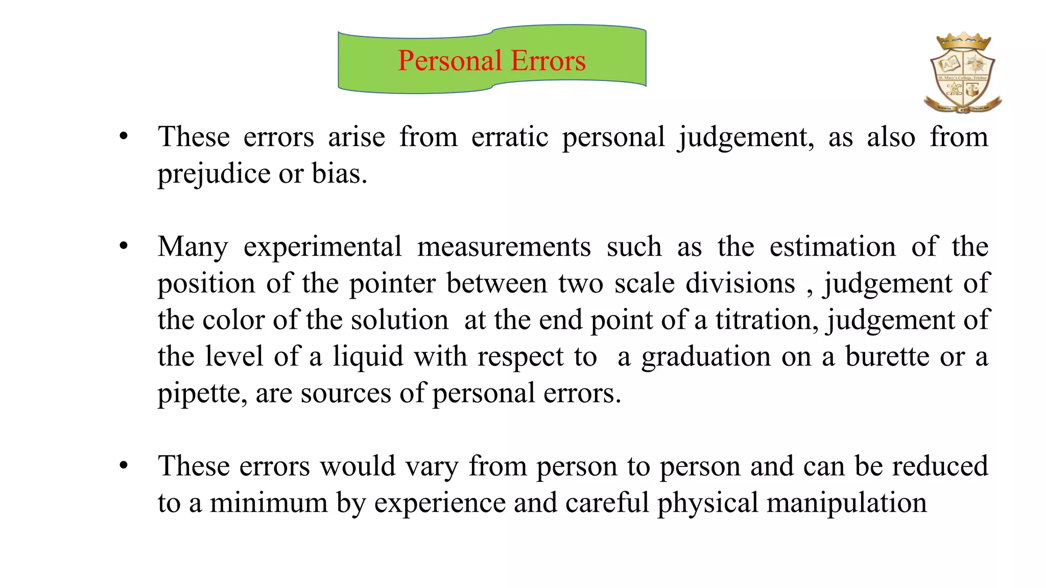Personal Errors
• These errors arise from erratic personal judgement, as also from
prejudice or bias.
• Many experimental measurements such as the estimation of the
position of the pointer between two scale divisions , judgement of
the color of the solution at the end point of a titration, judgement of
the level of a liquid with respect to a graduation on a burette or a
pipette, are sources of personal errors.
• These errors would vary from person to person and can be reduced
to a minimum by experience and careful physical manipulation
 