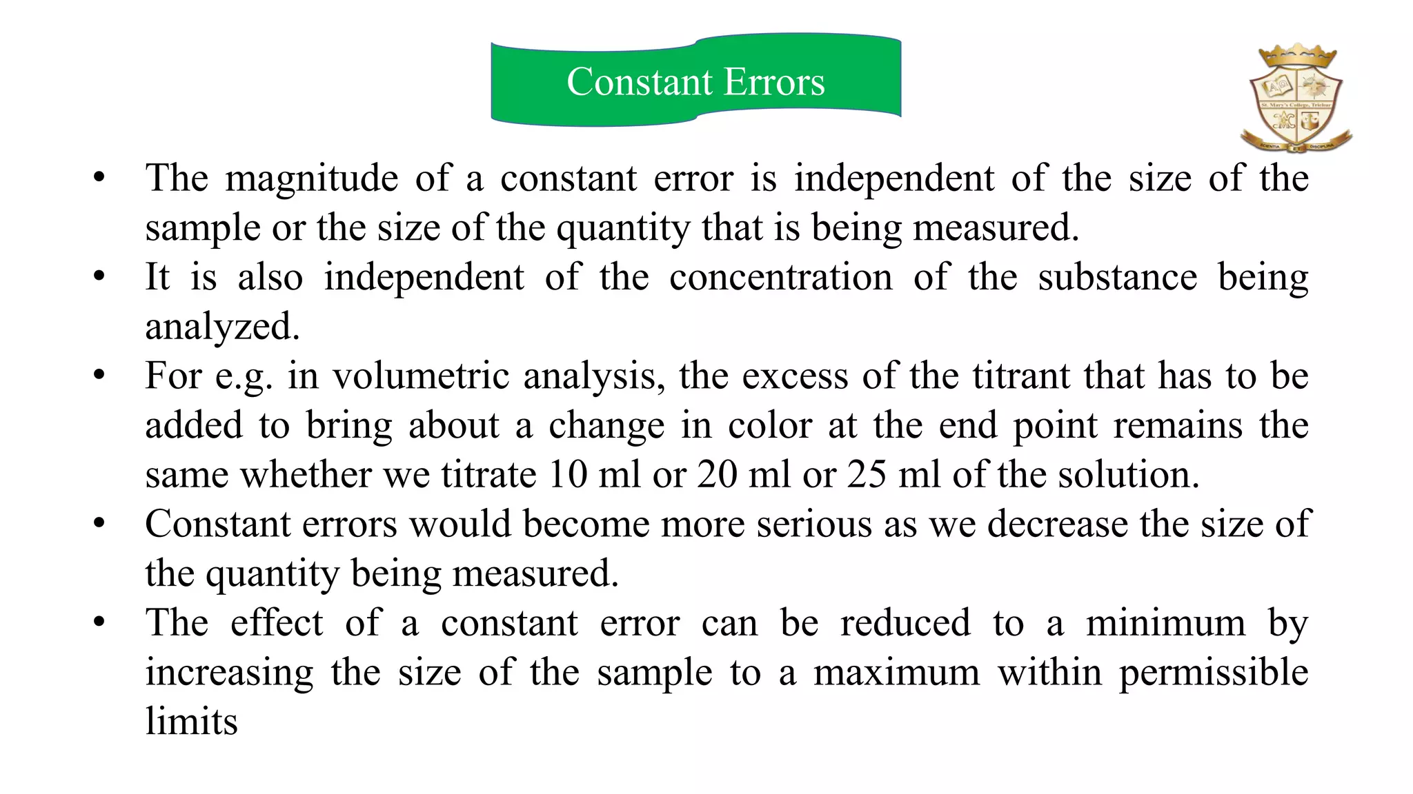 Constant Errors
• The magnitude of a constant error is independent of the size of the
sample or the size of the quantity that is being measured.
• It is also independent of the concentration of the substance being
analyzed.
• For e.g. in volumetric analysis, the excess of the titrant that has to be
added to bring about a change in color at the end point remains the
same whether we titrate 10 ml or 20 ml or 25 ml of the solution.
• Constant errors would become more serious as we decrease the size of
the quantity being measured.
• The effect of a constant error can be reduced to a minimum by
increasing the size of the sample to a maximum within permissible
limits
 