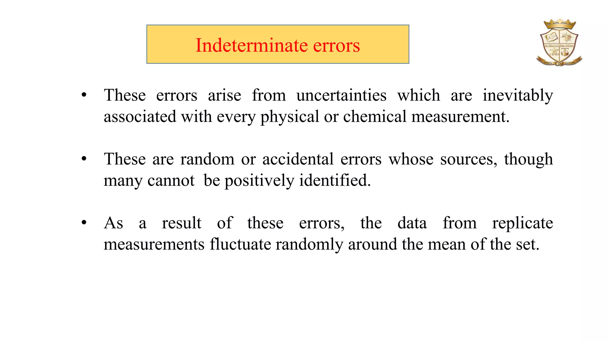 Indeterminate errors
• These errors arise from uncertainties which are inevitably
associated with every physical or chemical measurement.
• These are random or accidental errors whose sources, though
many cannot be positively identified.
• As a result of these errors, the data from replicate
measurements fluctuate randomly around the mean of the set.
 