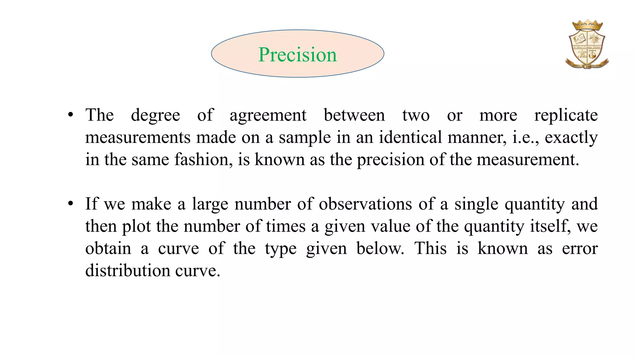 Precision
• The degree of agreement between two or more replicate
measurements made on a sample in an identical manner, i.e., exactly
in the same fashion, is known as the precision of the measurement.
• If we make a large number of observations of a single quantity and
then plot the number of times a given value of the quantity itself, we
obtain a curve of the type given below. This is known as error
distribution curve.
 
