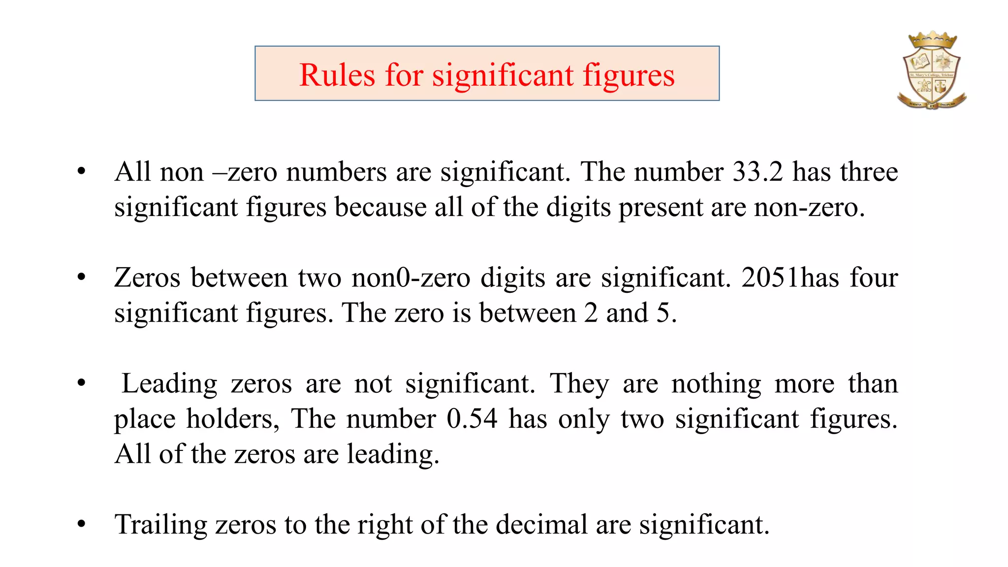 Rules for significant figures
• All non –zero numbers are significant. The number 33.2 has three
significant figures because all of the digits present are non-zero.
• Zeros between two non0-zero digits are significant. 2051has four
significant figures. The zero is between 2 and 5.
• Leading zeros are not significant. They are nothing more than
place holders, The number 0.54 has only two significant figures.
All of the zeros are leading.
• Trailing zeros to the right of the decimal are significant.
 