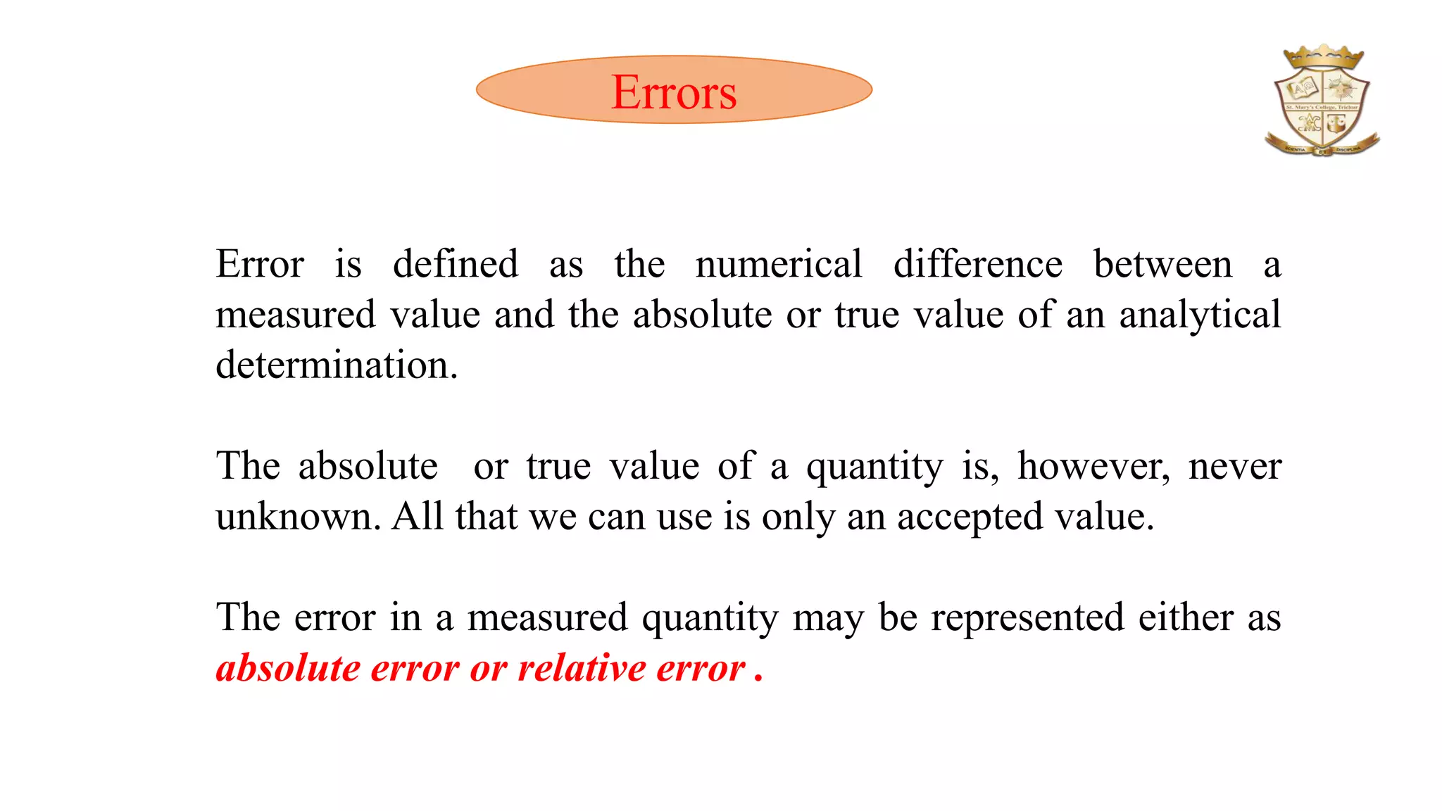 Error is defined as the numerical difference between a
measured value and the absolute or true value of an analytical
determination.
The absolute or true value of a quantity is, however, never
unknown. All that we can use is only an accepted value.
The error in a measured quantity may be represented either as
absolute error or relative error .
Errors
 