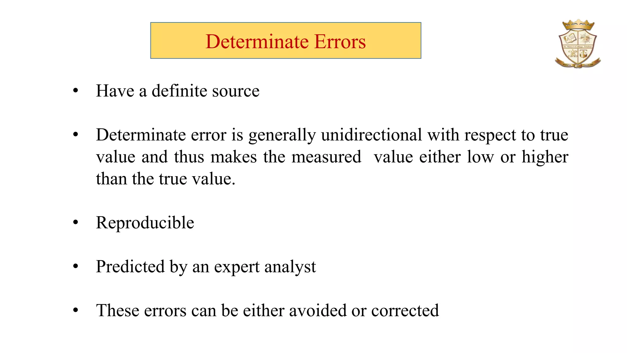 Determinate Errors
• Have a definite source
• Determinate error is generally unidirectional with respect to true
value and thus makes the measured value either low or higher
than the true value.
• Reproducible
• Predicted by an expert analyst
• These errors can be either avoided or corrected
 
