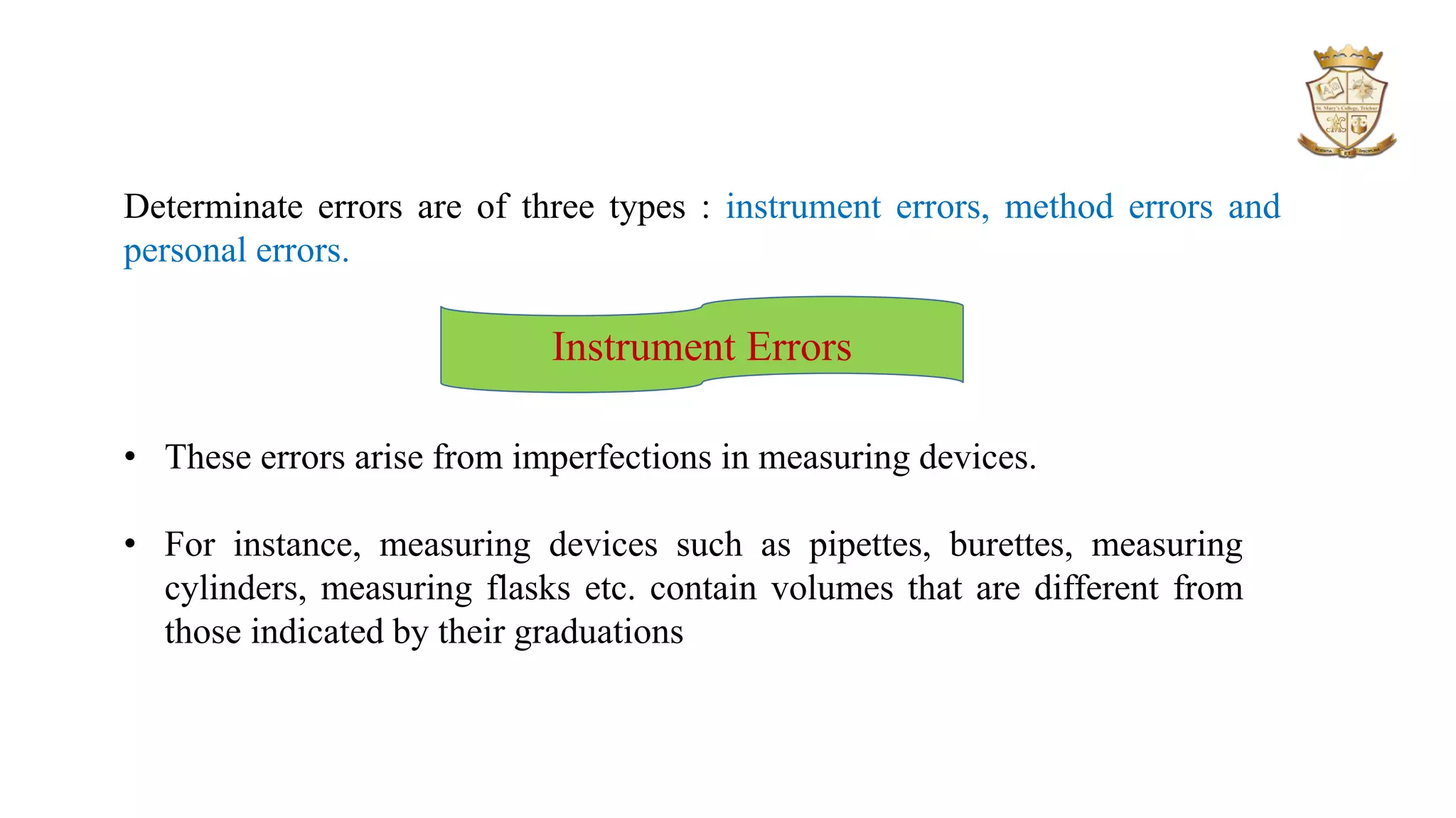 Determinate errors are of three types : instrument errors, method errors and
personal errors.
Instrument Errors
• These errors arise from imperfections in measuring devices.
• For instance, measuring devices such as pipettes, burettes, measuring
cylinders, measuring flasks etc. contain volumes that are different from
those indicated by their graduations
 