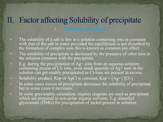 1. Common ion effect :
 The solubility of a salt is less in a solution containing ions in common
with that of the salt in water provided the equilibrium is not disturbed by
the formation of complex ions this is known as common ion effect.
 The solubility of precipitate is decreased by the presence of other ions in
the solution common with the precipitate.
 E.g. during the precipitation of Ag+ ions from an aqueous solution
containing excess of Cl- ions, even small quantity of Ag+ ions in the
solution can get readily precipitated as Cl-ions are present in excess.
 Solubility product, Ksp of AgCl is constant, Ksp = [Ag+] [Cl-]
 In some cases excess of precipitant decreases the solubility of precipitate
but in some cases it increases.
 In some gravimetric estimation, organic reagents are used as precipitant
which are prepared in non-polar organic solvents. E.g. dimethyl
glyoximate (DMG) for precipitation of nickel present in solution.
 