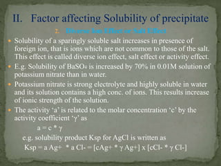 2. Diverse Ion Effect or Salt Effect
 Solubility of a sparingly soluble salt increases in presence of
foreign ion, that is ions which are not common to those of the salt.
This effect is called diverse ion effect, salt effect or activity effect.
 E.g. Solubility of BaSO4 is increased by 70% in 0.01M solution of
potassium nitrate than in water.
 Potassium nitrate is strong electrolyte and highly soluble in water
and its solution contains a high conc. of ions. This results increase
of ionic strength of the solution.
 The activity ‘a’ is related to the molar concentration ‘c’ by the
activity coefficient ‘γ’ as
a = c * γ
e.g. solubility product Ksp for AgCl is written as
Ksp = a Ag+ * a Cl- = [cAg+ * γ Ag+] x [cCl- * γ Cl-]
II. Factor affecting Solubility of precipitate
 
