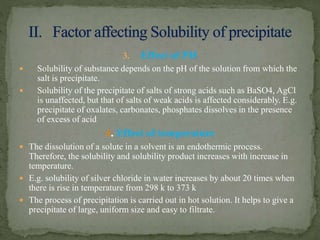 3. Effect of PH
 Solubility of substance depends on the pH of the solution from which the
salt is precipitate.
 Solubility of the precipitate of salts of strong acids such as BaSO4, AgCl
is unaffected, but that of salts of weak acids is affected considerably. E.g.
precipitate of oxalates, carbonates, phosphates dissolves in the presence
of excess of acid
4. Effect of temperature
 The dissolution of a solute in a solvent is an endothermic process.
Therefore, the solubility and solubility product increases with increase in
temperature.
 E.g. solubility of silver chloride in water increases by about 20 times when
there is rise in temperature from 298 k to 373 k
 The process of precipitation is carried out in hot solution. It helps to give a
precipitate of large, uniform size and easy to filtrate.
 