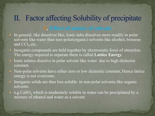 5. Effect of nature of solvent
 In general, like dissolves like, Ionic salts dissolves more readily in polar
solvents like water than non-polar(organic) solvents like alcohol, benzene
and CCl4.etc.
 Inorganic compounds are held together by electrostatic force of attraction.
The energy required to separate them is called Lattice Energy.
 Ionic solutes dissolve in polar solvent like water due to high dielectric
constant.
 Non-polar solvents have either zero or low dielectric constant, Hence lattice
energy is not overcome.
 Inorganic solids are thus less soluble in non-polar solvents like organic
solvents.
 e,g.CaSO4 which is moderately soluble in water can be precipitated by a
mixture of ethanol and water as a solvent
 