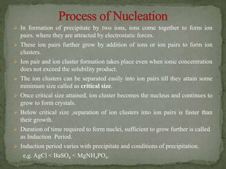  In formation of precipitate by two ions, ions come together to form ion
pairs. where they are attracted by electrostatic forces.
 These ion pairs further grow by addition of ions or ion pairs to form ion
clusters.
 Ion pair and ion cluster formation takes place even when ionic concentration
does not exceed the solubility product.
 The ion clusters can be separated easily into ion pairs till they attain some
minimum size called as critical size.
 Once critical size attained, ion cluster becomes the nucleus and continues to
grow to form crystals.
 Below critical size ,separation of ion clusters into ion pairs is faster than
their growth.
 Duration of time required to form nuclei, sufficient to grow further is called
as Induction Period.
 Induction period varies with precipitate and conditions of precipitation.
e,g. AgCl < BaSO4 < MgNH4PO4.
 