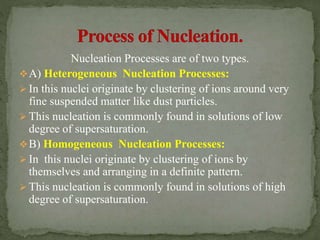 Nucleation Processes are of two types.
A) Heterogeneous Nucleation Processes:
 In this nuclei originate by clustering of ions around very
fine suspended matter like dust particles.
 This nucleation is commonly found in solutions of low
degree of supersaturation.
B) Homogeneous Nucleation Processes:
 In this nuclei originate by clustering of ions by
themselves and arranging in a definite pattern.
 This nucleation is commonly found in solutions of high
degree of supersaturation.
 