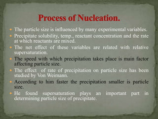  The particle size is influenced by many experimental variables.
 Precipitate solubility, temp., reactant concentration and the rate
at which reactants are mixed.
 The net effect of these variables are related with relative
supersaturation.
 The speed with which precipitation takes place is main factor
affecting particle size.
 The effect of rate of precipitation on particle size has been
studied by Von Weimann.
 According to him faster the precipitation smaller is particle
size.
 He found supersaturation plays an important part in
determining particle size of precipitate.
 