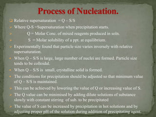  Relative supersaturation = Q – S/S
 Where Q-S =Supersaturation when precipitation starts.
 Q = Molar Conc. of mixed reagents produced in soln.
 S = Molar solubility of a ppt. at equilibrium.
 Experimentally found that particle size varies inversely with relative
supersaturation.
 When Q – S/S is large, large number of nuclei are formed. Particle size
tends to be colloidal.
 When Q – S/S is small, crystalline solid is formed.
 The conditions for precipitation should be adjusted so that minimum value
of Q – S/S is maintained.
 This can be achieved by lowering the value of Q or increasing value of S.
 The Q value can be minimised by adding dilute solutions of substance
slowly with constant stirring of sub. to be precipitated
 The value of S can be increased by precipitation in hot solutions and by
adjusting proper pH of the solution during addition of precipitating agent.
 