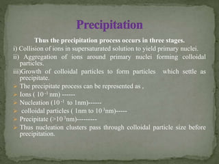Thus the precipitation process occurs in three stages.
i) Collision of ions in supersaturated solution to yield primary nuclei.
ii) Aggregation of ions around primary nuclei forming colloidal
particles.
iii)Growth of colloidal particles to form particles which settle as
precipitate.
 The precipitate process can be represented as ,
 Ions ( 10 -1 nm) ------
 Nucleation (10 -1 to 1nm)------
 colloidal particles ( 1nm to 10 3nm)-----
 Precipitate (>10 3nm)---------
 Thus nucleation clusters pass through colloidal particle size before
precipitation.
 