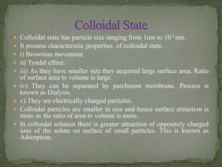  Colloidal state has particle size ranging from 1nm to 10 3 nm.
 It possess characteristic properties of colloidal state.
 i) Brownian movement.
 ii) Tyndal effect.
 iii) As they have smaller size they acquired large surface area. Ratio
of surface area to volume is large.
 iv) They can be separated by parchment membrane. Process is
known as Dialysis.
 v) They are electrically charged particles.
 Colloidal particles are smaller in size and hence surface attraction is
more as the ratio of area to volume is more.
 In colloidal solution there is greater attraction of oppositely charged
ions of the solute on surface of small particles. This is known as
Adsorption.
 